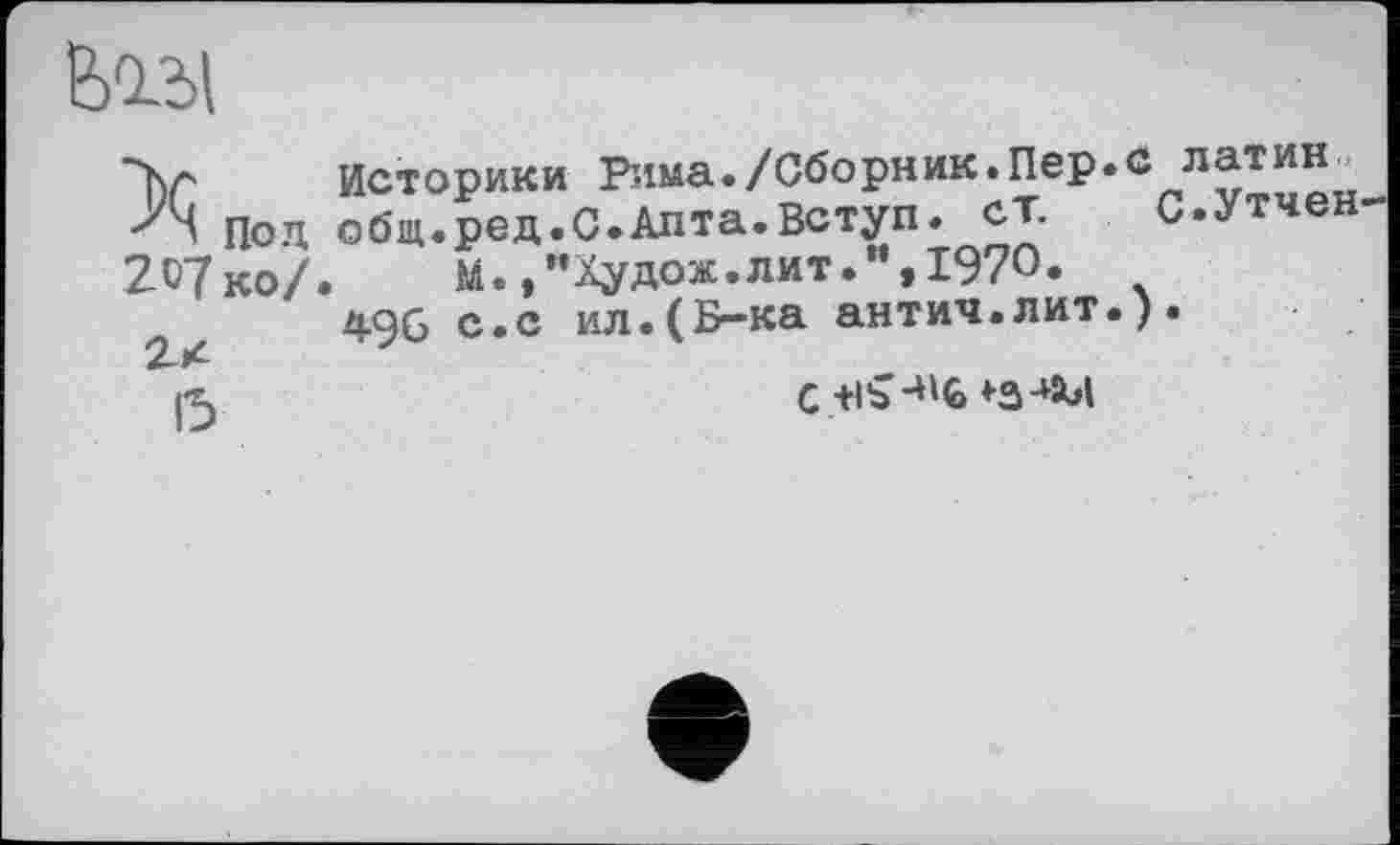 ﻿feOLbl
Под 207 ко/
2x
15
Историки Рима./Сборник.Пер. общ.ред.С.Алта.Вступ, ст.
М.,"Худож.лит.”,1970»
496 с.с ил.(Б-ка антич.лит.
латин.
С.Утчен